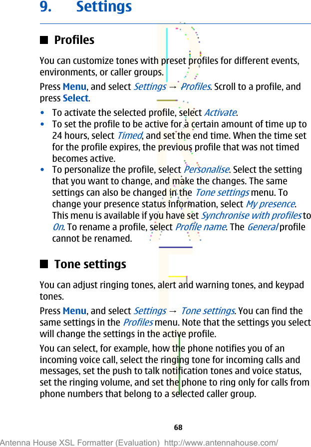 9. SettingsProfilesYou can customize tones with preset profiles for different events,environments, or caller groups.Press Menu, and select Settings → Profiles. Scroll to a profile, andpress Select.•To activate the selected profile, select Activate.•To set the profile to be active for a certain amount of time up to24 hours, select Timed, and set the end time. When the time setfor the profile expires, the previous profile that was not timedbecomes active.•To personalize the profile, select Personalise. Select the settingthat you want to change, and make the changes. The samesettings can also be changed in the Tone settings menu. Tochange your presence status information, select My presence.This menu is available if you have set Synchronise with profiles toOn. To rename a profile, select Profile name. The General profilecannot be renamed.Tone settingsYou can adjust ringing tones, alert and warning tones, and keypadtones.Press Menu, and select Settings → Tone settings. You can find thesame settings in the Profiles menu. Note that the settings you selectwill change the settings in the active profile.You can select, for example, how the phone notifies you of anincoming voice call, select the ringing tone for incoming calls andmessages, set the push to talk notification tones and voice status,set the ringing volume, and set the phone to ring only for calls fromphone numbers that belong to a selected caller group.68Antenna House XSL Formatter (Evaluation)  http://www.antennahouse.com/