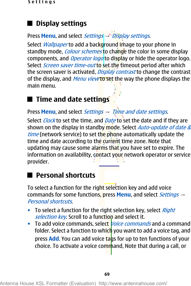 Display settingsPress Menu, and select Settings → Display settings.Select Wallpaper to add a background image to your phone instandby mode, Colour schemes to change the color in some displaycomponents, and Operator logo to display or hide the operator logo.Select Screen saver time-out to set the timeout period after whichthe screen saver is activated, Display contrast to change the contrastof the display, and Menu view to set the way the phone displays themain menu.Time and date settingsPress Menu, and select Settings → Time and date settings.Select Clock to set the time, and Date to set the date and if they areshown on the display in standby mode. Select Auto-update of date &amp;time (network service) to set the phone automatically update thetime and date according to the current time zone. Note thatupdating may cause some alarms that you have set to expire. Theinformation on availability, contact your network operator or serviceprovider.Personal shortcutsTo select a function for the right selection key and add voicecommands for some functions, press Menu, and select Settings → Personal shortcuts.•To select a function for the right selection key, select Rightselection key. Scroll to a function and select it.•To add voice commands, select Voice commands and a commandfolder. Select a function to which you want to add a voice tag, andpress Add. You can add voice tags for up to ten functions of yourchoice. To activate a voice command, Note that during a call, orSettings69Antenna House XSL Formatter (Evaluation)  http://www.antennahouse.com/