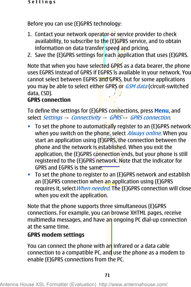 Before you can use (E)GPRS technology:1. Contact your network operator or service provider to checkavailability, to subscribe to the (E)GPRS service, and to obtaininformation on data transfer speed and pricing.2. Save the (E)GPRS settings for each application that uses (E)GPRS.Note that when you have selected GPRS as a data bearer, the phoneuses EGPRS instead of GPRS if EGPRS is available in your network. Youcannot select between EGPRS and GPRS, but for some applicationsyou may be able to select either GPRS or GSM data (circuit-switcheddata, CSD).GPRS connectionTo define the settings for (E)GPRS connections, press Menu, andselect Settings → Connectivity → GPRS → GPRS connection.•To set the phone to automatically register to an (E)GPRS networkwhen you switch on the phone, select Always online. When youstart an application using (E)GPRS, the connection between thephone and the network is established. When you exit theapplication, the (E)GPRS connection ends, but your phone is stillregistered to the (E)GPRS network. Note that the indicator forGPRS and EGPRS is the same.•To set the phone to register to an (E)GPRS network and establishan (E)GPRS connection when an application using (E)GPRSrequires it, selectWhen needed. The (E)GPRS connection will closewhen you exit the application.Note that the phone supports three simultaneous (E)GPRSconnections. For example, you can browse XHTML pages, receivemultimedia messages, and have an ongoing PC dial-up connectionat the same time.GPRS modem settingsYou can connect the phone with an infrared or a data cableconnection to a compatible PC, and use the phone as a modem toenable (E)GPRS connections from the PC.Settings71Antenna House XSL Formatter (Evaluation)  http://www.antennahouse.com/