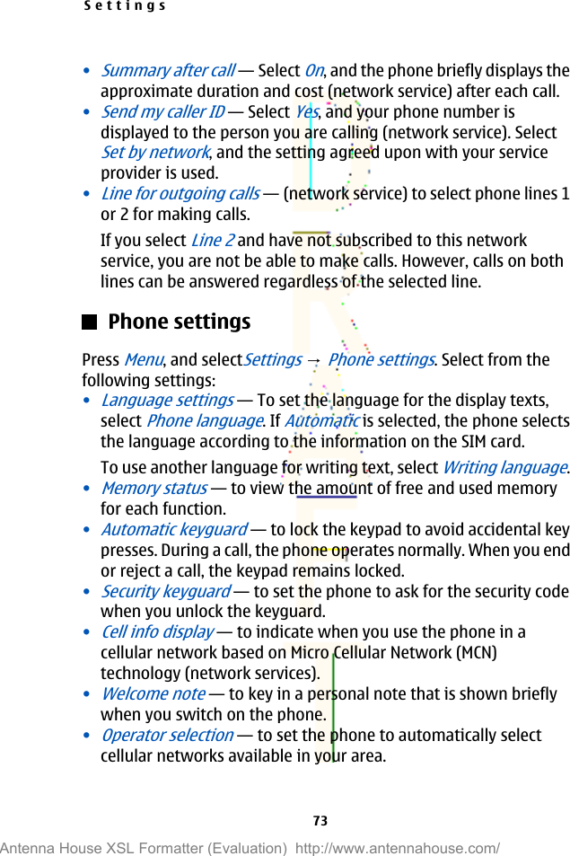 •Summary after call—Select On, and the phone briefly displays theapproximate duration and cost (network service) after each call.•Send my caller ID—Select Yes, and your phone number isdisplayed to the person you are calling (network service). SelectSet by network, and the setting agreed upon with your serviceprovider is used.•Line for outgoing calls—(network service) to select phone lines 1or 2 for making calls.If you select Line 2 and have not subscribed to this networkservice, you are not be able to make calls. However, calls on bothlines can be answered regardless of the selected line.Phone settingsPress Menu, and selectSettings → Phone settings. Select from thefollowing settings:•Language settings—To set the language for the display texts,select Phone language. If Automatic is selected, the phone selectsthe language according to the information on the SIM card.To use another language for writing text, select Writing language.•Memory status—to view the amount of free and used memoryfor each function.•Automatic keyguard—to lock the keypad to avoid accidental keypresses. During a call, the phone operates normally. When you endor reject a call, the keypad remains locked.•Security keyguard—to set the phone to ask for the security codewhen you unlock the keyguard.•Cell info display—to indicate when you use the phone in acellular network based on Micro Cellular Network (MCN)technology (network services).•Welcome note—to key in a personal note that is shown brieflywhen you switch on the phone.•Operator selection—to set the phone to automatically selectcellular networks available in your area.Settings73Antenna House XSL Formatter (Evaluation)  http://www.antennahouse.com/