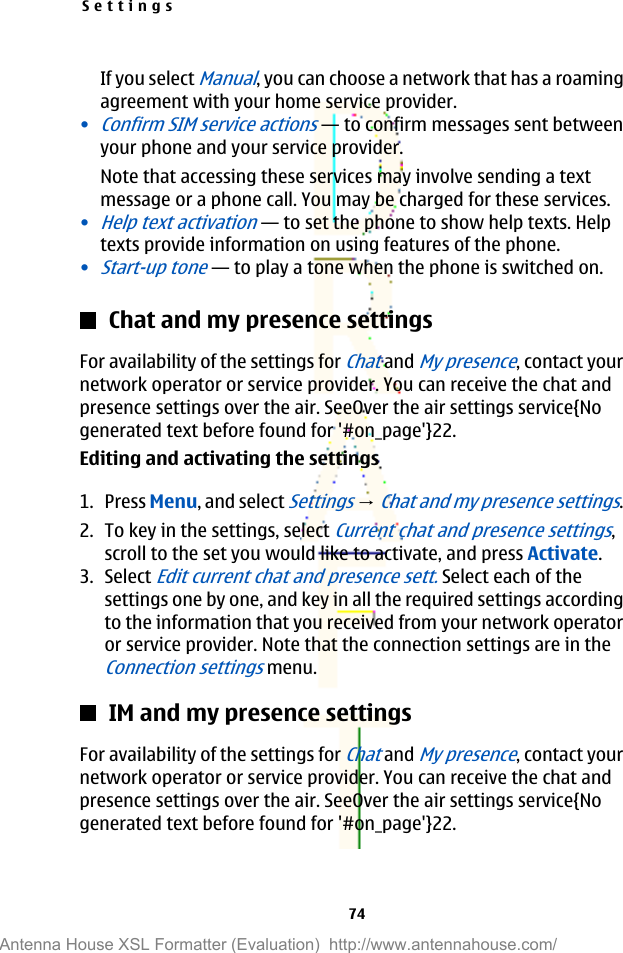 If you select Manual, you can choose a network that has a roamingagreement with your home service provider.•Confirm SIM service actions—to confirm messages sent betweenyour phone and your service provider.Note that accessing these services may involve sending a textmessage or a phone call. You may be charged for these services.•Help text activation—to set the phone to show help texts. Helptexts provide information on using features of the phone.•Start-up tone—to play a tone when the phone is switched on.Chat and my presence settingsFor availability of the settings for Chat and My presence, contact yournetwork operator or service provider. You can receive the chat andpresence settings over the air. SeeOver the air settings service{Nogenerated text before found for &apos;#on_page&apos;}22.Editing and activating the settings1. Press Menu, and select Settings → Chat and my presence settings.2. To key in the settings, select Current chat and presence settings,scroll to the set you would like to activate, and press Activate.3. Select Edit current chat and presence sett. Select each of thesettings one by one, and key in all the required settings accordingto the information that you received from your network operatoror service provider. Note that the connection settings are in theConnection settings menu.IM and my presence settingsFor availability of the settings for Chat and My presence, contact yournetwork operator or service provider. You can receive the chat andpresence settings over the air. SeeOver the air settings service{Nogenerated text before found for &apos;#on_page&apos;}22.Settings74Antenna House XSL Formatter (Evaluation)  http://www.antennahouse.com/
