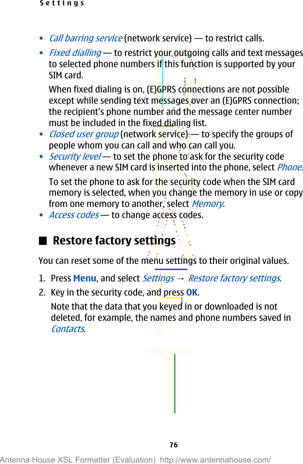 •Call barring service (network service)—to restrict calls.•Fixed dialling—to restrict your outgoing calls and text messagesto selected phone numbers if this function is supported by yourSIM card.When fixed dialing is on, (E)GPRS connections are not possibleexcept while sending text messages over an (E)GPRS connection;the recipient&apos;s phone number and the message center numbermust be included in the fixed dialing list.•Closed user group (network service)—to specify the groups ofpeople whom you can call and who can call you.•Security level—to set the phone to ask for the security codewhenever a new SIM card is inserted into the phone, select Phone.To set the phone to ask for the security code when the SIM cardmemory is selected, when you change the memory in use or copyfrom one memory to another, select Memory.•Access codes—to change access codes.Restore factory settingsYou can reset some of the menu settings to their original values.1. Press Menu, and select Settings → Restore factory settings.2. Key in the security code, and press OK.Note that the data that you keyed in or downloaded is notdeleted, for example, the names and phone numbers saved inContacts.Settings76Antenna House XSL Formatter (Evaluation)  http://www.antennahouse.com/