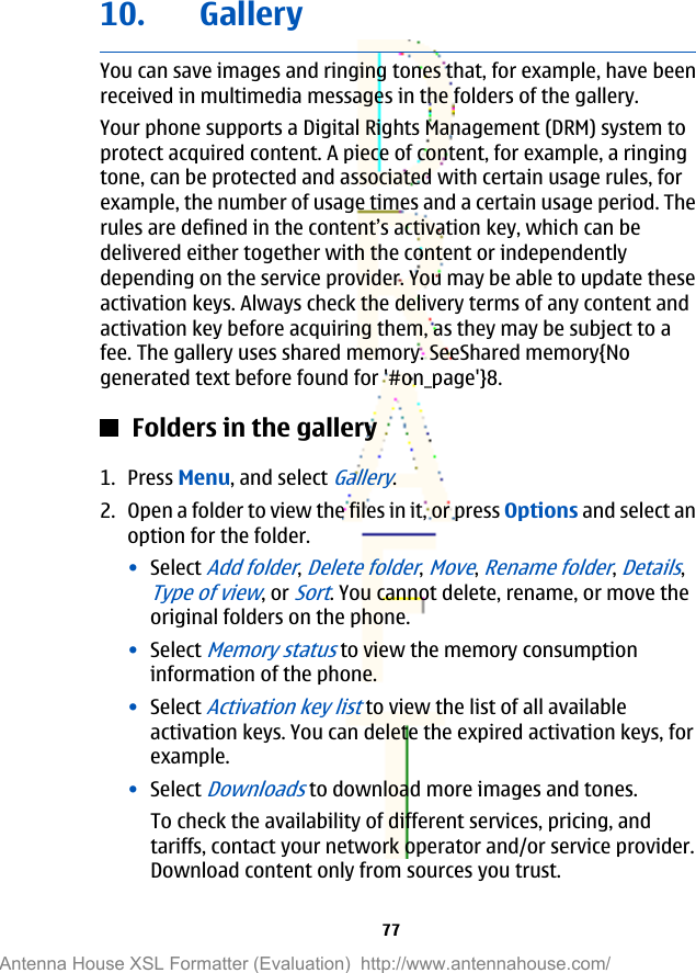 10. GalleryYou can save images and ringing tones that, for example, have beenreceived in multimedia messages in the folders of the gallery.Your phone supports a Digital Rights Management (DRM) system toprotect acquired content. A piece of content, for example, a ringingtone, can be protected and associated with certain usage rules, forexample, the number of usage times and a certain usage period. Therules are defined in the content’s activation key, which can bedelivered either together with the content or independentlydepending on the service provider. You may be able to update theseactivation keys. Always check the delivery terms of any content andactivation key before acquiring them, as they may be subject to afee. The gallery uses shared memory. SeeShared memory{Nogenerated text before found for &apos;#on_page&apos;}8.Folders in the gallery1. Press Menu, and select Gallery.2. Open a folder to view the files in it, or press Options and select anoption for the folder.•Select Add folder, Delete folder, Move, Rename folder, Details,Type of view, or Sort. You cannot delete, rename, or move theoriginal folders on the phone.•Select Memory status to view the memory consumptioninformation of the phone.•Select Activation key list to view the list of all availableactivation keys. You can delete the expired activation keys, forexample.•Select Downloads to download more images and tones.To check the availability of different services, pricing, andtariffs, contact your network operator and/or service provider.Download content only from sources you trust.77Antenna House XSL Formatter (Evaluation)  http://www.antennahouse.com/