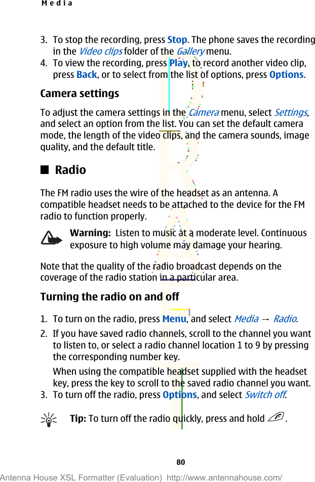 3. To stop the recording, press Stop. The phone saves the recordingin the Video clips folder of the Gallery menu.4. To view the recording, press Play, to record another video clip,press Back, or to select from the list of options, press Options.Camera settingsTo adjust the camera settings in the Camera menu, select Settings,and select an option from the list. You can set the default cameramode, the length of the video clips, and the camera sounds, imagequality, and the default title.RadioThe FM radio uses the wire of the headset as an antenna. Acompatible headset needs to be attached to the device for the FMradio to function properly.Warning:  Listen to music at a moderate level. Continuousexposure to high volume may damage your hearing.Note that the quality of the radio broadcast depends on thecoverage of the radio station in a particular area.Turning the radio on and off1. To turn on the radio, press Menu, and select Media → Radio.2. If you have saved radio channels, scroll to the channel you wantto listen to, or select a radio channel location 1 to 9 by pressingthe corresponding number key.When using the compatible headset supplied with the headsetkey, press the key to scroll to the saved radio channel you want.3. To turn off the radio, press Options, and select Switch off.Tip: To turn off the radio quickly, press and hold  .Media80Antenna House XSL Formatter (Evaluation)  http://www.antennahouse.com/