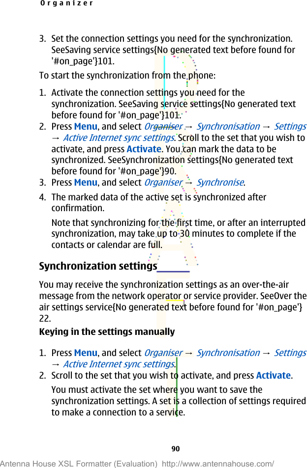 3. Set the connection settings you need for the synchronization.SeeSaving service settings{No generated text before found for&apos;#on_page&apos;}101.To start the synchronization from the phone:1. Activate the connection settings you need for thesynchronization. SeeSaving service settings{No generated textbefore found for &apos;#on_page&apos;}101.2. Press Menu, and select Organiser → Synchronisation → Settings→ Active Internet sync settings. Scroll to the set that you wish toactivate, and press Activate. You can mark the data to besynchronized. SeeSynchronization settings{No generated textbefore found for &apos;#on_page&apos;}90.3. Press Menu, and select Organiser → Synchronise.4. The marked data of the active set is synchronized afterconfirmation.Note that synchronizing for the first time, or after an interruptedsynchronization, may take up to 30 minutes to complete if thecontacts or calendar are full.Synchronization settingsYou may receive the synchronization settings as an over-the-airmessage from the network operator or service provider. SeeOver theair settings service{No generated text before found for &apos;#on_page&apos;}22.Keying in the settings manually1. Press Menu, and select Organiser → Synchronisation → Settings→ Active Internet sync settings.2. Scroll to the set that you wish to activate, and press Activate.You must activate the set where you want to save thesynchronization settings. A set is a collection of settings requiredto make a connection to a service.Organizer90Antenna House XSL Formatter (Evaluation)  http://www.antennahouse.com/