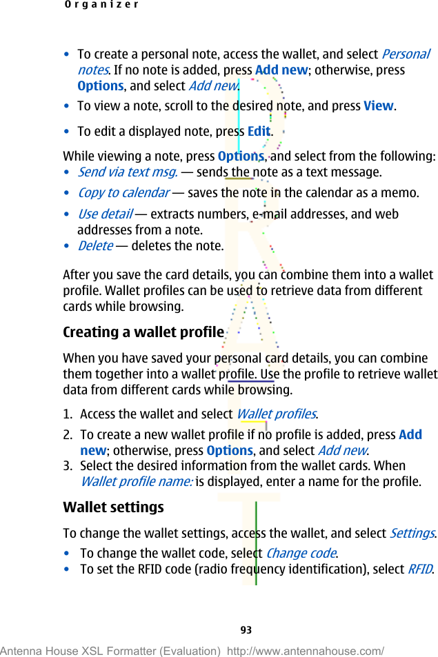 •To create a personal note, access the wallet, and select Personalnotes. If no note is added, press Add new; otherwise, pressOptions, and select Add new.•To view a note, scroll to the desired note, and press View.•To edit a displayed note, press Edit.While viewing a note, press Options, and select from the following:•Send via text msg.—sends the note as a text message.•Copy to calendar—saves the note in the calendar as a memo.•Use detail—extracts numbers, e-mail addresses, and webaddresses from a note.•Delete—deletes the note.After you save the card details, you can combine them into a walletprofile. Wallet profiles can be used to retrieve data from differentcards while browsing.Creating a wallet profileWhen you have saved your personal card details, you can combinethem together into a wallet profile. Use the profile to retrieve walletdata from different cards while browsing.1. Access the wallet and select Wallet profiles.2. To create a new wallet profile if no profile is added, press Addnew; otherwise, press Options, and select Add new.3. Select the desired information from the wallet cards. WhenWallet profile name: is displayed, enter a name for the profile.Wallet settingsTo change the wallet settings, access the wallet, and select Settings.•To change the wallet code, select Change code.•To set the RFID code (radio frequency identification), select RFID.Organizer93Antenna House XSL Formatter (Evaluation)  http://www.antennahouse.com/