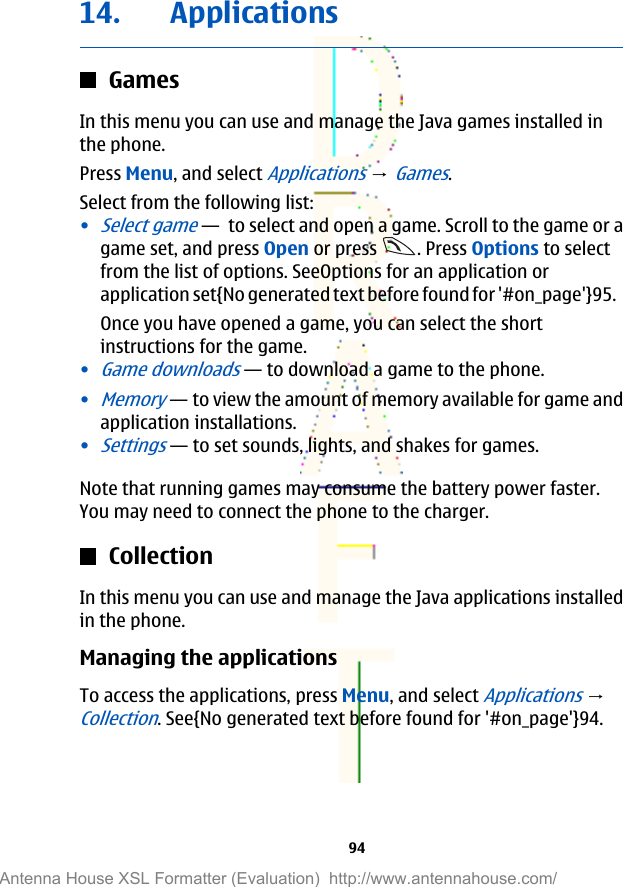14. ApplicationsGamesIn this menu you can use and manage the Java games installed inthe phone.Press Menu, and select Applications → Games.Select from the following list:•Select game— to select and open a game. Scroll to the game or agame set, and press Open or press  . Press Options to selectfrom the list of options. SeeOptions for an application orapplication set{No generated text before found for &apos;#on_page&apos;}95.Once you have opened a game, you can select the shortinstructions for the game.•Game downloads—to download a game to the phone.•Memory—to view the amount of memory available for game andapplication installations.•Settings—to set sounds, lights, and shakes for games.Note that running games may consume the battery power faster.You may need to connect the phone to the charger.CollectionIn this menu you can use and manage the Java applications installedin the phone.Managing the applicationsTo access the applications, press Menu, and select Applications → Collection. See{No generated text before found for &apos;#on_page&apos;}94.94Antenna House XSL Formatter (Evaluation)  http://www.antennahouse.com/