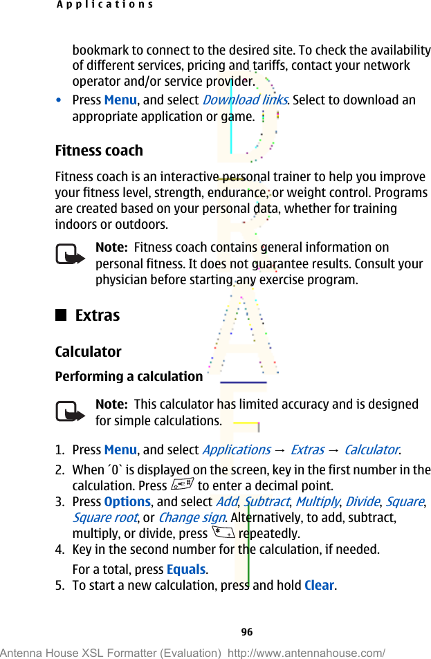bookmark to connect to the desired site. To check the availabilityof different services, pricing and tariffs, contact your networkoperator and/or service provider.•Press Menu, and select Download links. Select to download anappropriate application or game.Fitness coachFitness coach is an interactive personal trainer to help you improveyour fitness level, strength, endurance, or weight control. Programsare created based on your personal data, whether for trainingindoors or outdoors.Note:  Fitness coach contains general information onpersonal fitness. It does not guarantee results. Consult yourphysician before starting any exercise program.ExtrasCalculatorPerforming a calculationNote:  This calculator has limited accuracy and is designedfor simple calculations.1. Press Menu, and select Applications → Extras → Calculator.2. When ´0` is displayed on the screen, key in the first number in thecalculation. Press   to enter a decimal point.3. Press Options, and select Add, Subtract, Multiply, Divide, Square,Square root, or Change sign. Alternatively, to add, subtract,multiply, or divide, press   repeatedly.4. Key in the second number for the calculation, if needed.For a total, press Equals.5. To start a new calculation, press and hold Clear.Applications96Antenna House XSL Formatter (Evaluation)  http://www.antennahouse.com/