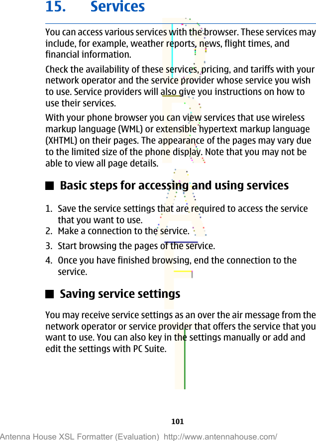 15. ServicesYou can access various services with the browser. These services mayinclude, for example, weather reports, news, flight times, andfinancial information.Check the availability of these services, pricing, and tariffs with yournetwork operator and the service provider whose service you wishto use. Service providers will also give you instructions on how touse their services.With your phone browser you can view services that use wirelessmarkup language (WML) or extensible hypertext markup language(XHTML) on their pages. The appearance of the pages may vary dueto the limited size of the phone display. Note that you may not beable to view all page details.Basic steps for accessing and using services1. Save the service settings that are required to access the servicethat you want to use.2. Make a connection to the service.3. Start browsing the pages of the service.4. Once you have finished browsing, end the connection to theservice.Saving service settingsYou may receive service settings as an over the air message from thenetwork operator or service provider that offers the service that youwant to use. You can also key in the settings manually or add andedit the settings with PC Suite.101Antenna House XSL Formatter (Evaluation)  http://www.antennahouse.com/
