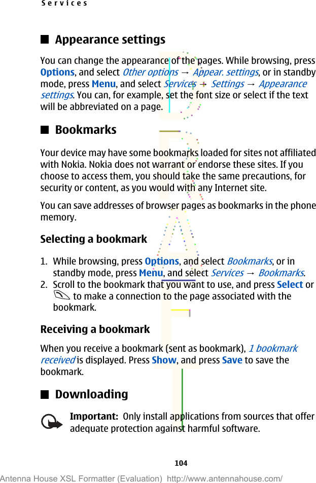 Appearance settingsYou can change the appearance of the pages. While browsing, pressOptions, and select Other options → Appear. settings, or in standbymode, press Menu, and select Services → Settings → Appearancesettings. You can, for example, set the font size or select if the textwill be abbreviated on a page.BookmarksYour device may have some bookmarks loaded for sites not affiliatedwith Nokia. Nokia does not warrant or endorse these sites. If youchoose to access them, you should take the same precautions, forsecurity or content, as you would with any Internet site.You can save addresses of browser pages as bookmarks in the phonememory.Selecting a bookmark1. While browsing, press Options, and select Bookmarks, or instandby mode, press Menu, and select Services → Bookmarks.2. Scroll to the bookmark that you want to use, and press Select or to make a connection to the page associated with thebookmark.Receiving a bookmarkWhen you receive a bookmark (sent as bookmark), 1 bookmarkreceived is displayed. Press Show, and press Save to save thebookmark.DownloadingImportant:  Only install applications from sources that offeradequate protection against harmful software.Services104Antenna House XSL Formatter (Evaluation)  http://www.antennahouse.com/