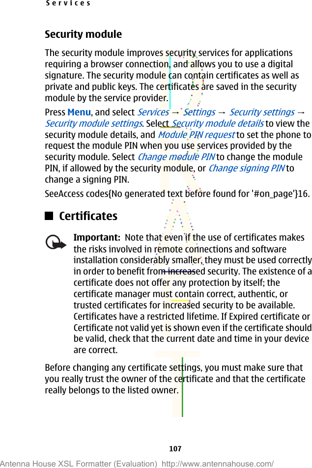 Security moduleThe security module improves security services for applicationsrequiring a browser connection, and allows you to use a digitalsignature. The security module can contain certificates as well asprivate and public keys. The certificates are saved in the securitymodule by the service provider.Press Menu, and select Services → Settings → Security settings → Security module settings. Select Security module details to view thesecurity module details, and Module PIN request to set the phone torequest the module PIN when you use services provided by thesecurity module. Select Change module PIN to change the modulePIN, if allowed by the security module, or Change signing PIN tochange a signing PIN.SeeAccess codes{No generated text before found for &apos;#on_page&apos;}16.CertificatesImportant:  Note that even if the use of certificates makesthe risks involved in remote connections and softwareinstallation considerably smaller, they must be used correctlyin order to benefit from increased security. The existence of acertificate does not offer any protection by itself; thecertificate manager must contain correct, authentic, ortrusted certificates for increased security to be available.Certificates have a restricted lifetime. If Expired certificate orCertificate not valid yet is shown even if the certificate shouldbe valid, check that the current date and time in your deviceare correct.Before changing any certificate settings, you must make sure thatyou really trust the owner of the certificate and that the certificatereally belongs to the listed owner.Services107Antenna House XSL Formatter (Evaluation)  http://www.antennahouse.com/