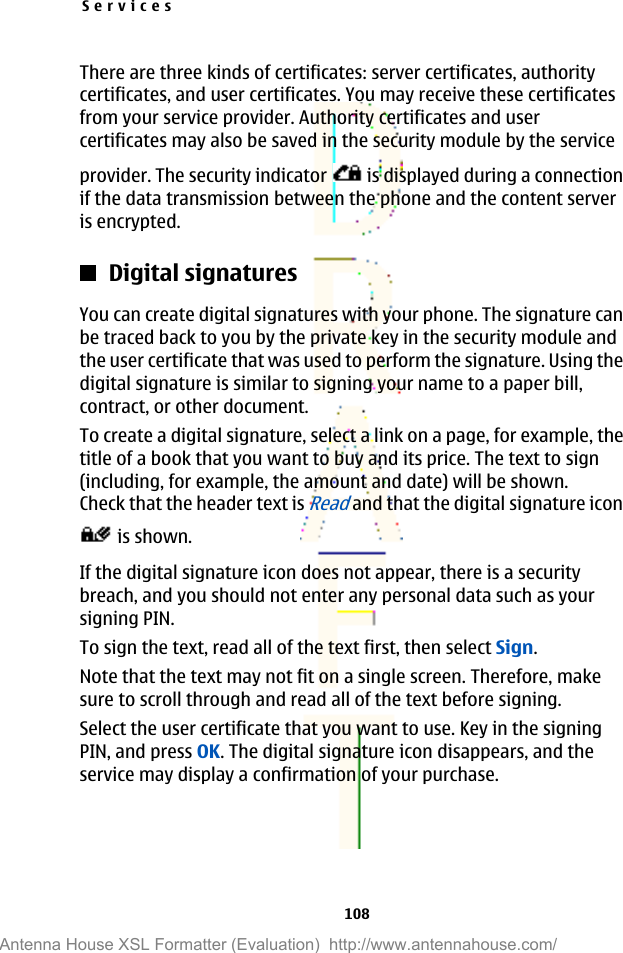 There are three kinds of certificates: server certificates, authoritycertificates, and user certificates. You may receive these certificatesfrom your service provider. Authority certificates and usercertificates may also be saved in the security module by the serviceprovider. The security indicator   is displayed during a connectionif the data transmission between the phone and the content serveris encrypted.Digital signaturesYou can create digital signatures with your phone. The signature canbe traced back to you by the private key in the security module andthe user certificate that was used to perform the signature. Using thedigital signature is similar to signing your name to a paper bill,contract, or other document.To create a digital signature, select a link on a page, for example, thetitle of a book that you want to buy and its price. The text to sign(including, for example, the amount and date) will be shown.Check that the header text is Read and that the digital signature icon is shown.If the digital signature icon does not appear, there is a securitybreach, and you should not enter any personal data such as yoursigning PIN.To sign the text, read all of the text first, then select Sign.Note that the text may not fit on a single screen. Therefore, makesure to scroll through and read all of the text before signing.Select the user certificate that you want to use. Key in the signingPIN, and press OK. The digital signature icon disappears, and theservice may display a confirmation of your purchase.Services108Antenna House XSL Formatter (Evaluation)  http://www.antennahouse.com/