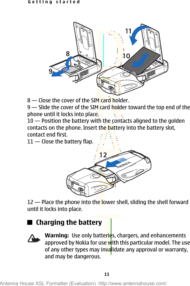 8—Close the cover of the SIM card holder.9—Slide the cover of the SIM card holder toward the top end of thephone until it locks into place.10—Position the battery with the contacts aligned to the goldencontacts on the phone. Insert the battery into the battery slot,contact end first.11—Close the battery flap.12—Place the phone into the lower shell, sliding the shell forwarduntil it locks into place.Charging the batteryWarning:  Use only batteries, chargers, and enhancementsapproved by Nokia for use with this particular model. The useof any other types may invalidate any approval or warranty,and may be dangerous.Getting started11Antenna House XSL Formatter (Evaluation)  http://www.antennahouse.com/