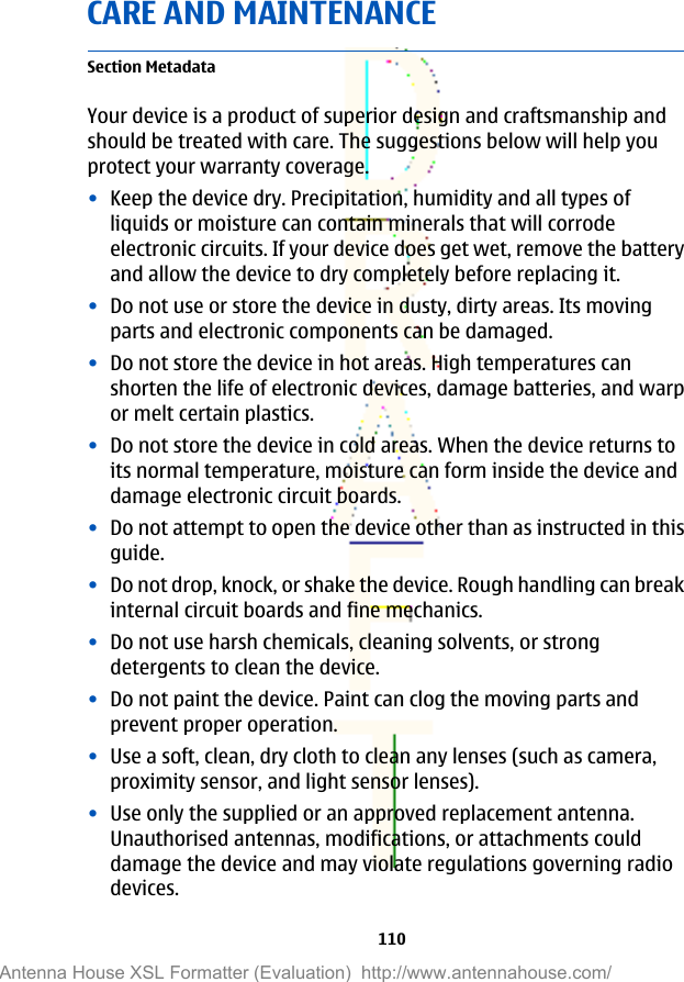CARE AND MAINTENANCESection MetadataYour device is a product of superior design and craftsmanship andshould be treated with care. The suggestions below will help youprotect your warranty coverage.•Keep the device dry. Precipitation, humidity and all types ofliquids or moisture can contain minerals that will corrodeelectronic circuits. If your device does get wet, remove the batteryand allow the device to dry completely before replacing it.•Do not use or store the device in dusty, dirty areas. Its movingparts and electronic components can be damaged.•Do not store the device in hot areas. High temperatures canshorten the life of electronic devices, damage batteries, and warpor melt certain plastics.•Do not store the device in cold areas. When the device returns toits normal temperature, moisture can form inside the device anddamage electronic circuit boards.•Do not attempt to open the device other than as instructed in thisguide.•Do not drop, knock, or shake the device. Rough handling can breakinternal circuit boards and fine mechanics.•Do not use harsh chemicals, cleaning solvents, or strongdetergents to clean the device.•Do not paint the device. Paint can clog the moving parts andprevent proper operation.•Use a soft, clean, dry cloth to clean any lenses (such as camera,proximity sensor, and light sensor lenses).•Use only the supplied or an approved replacement antenna.Unauthorised antennas, modifications, or attachments coulddamage the device and may violate regulations governing radiodevices.110Antenna House XSL Formatter (Evaluation)  http://www.antennahouse.com/