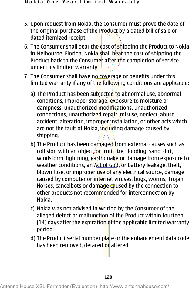 5. Upon request from Nokia, the Consumer must prove the date ofthe original purchase of the Product by a dated bill of sale ordated itemized receipt.6. The Consumer shall bear the cost of shipping the Product to Nokiain Melbourne, Florida. Nokia shall bear the cost of shipping theProduct back to the Consumer after the completion of serviceunder this limited warranty.7. The Consumer shall have no coverage or benefits under thislimited warranty if any of the following conditions are applicable:a) The Product has been subjected to abnormal use, abnormalconditions, improper storage, exposure to moisture ordampness, unauthorized modifications, unauthorizedconnections, unauthorized repair, misuse, neglect, abuse,accident, alteration, improper installation, or other acts whichare not the fault of Nokia, including damage caused byshipping.b) The Product has been damaged from external causes such ascollision with an object, or from fire, flooding, sand, dirt,windstorm, lightning, earthquake or damage from exposure toweather conditions, an Act of God, or battery leakage, theft,blown fuse, or improper use of any electrical source, damagecaused by computer or internet viruses, bugs, worms, TrojanHorses, cancelbots or damage caused by the connection toother products not recommended for interconnection byNokia.c) Nokia was not advised in writing by the Consumer of thealleged defect or malfunction of the Product within fourteen(14) days after the expiration of the applicable limited warrantyperiod.d) The Product serial number plate or the enhancement data codehas been removed, defaced or altered.Nokia One-Year Limited Warranty120Antenna House XSL Formatter (Evaluation)  http://www.antennahouse.com/