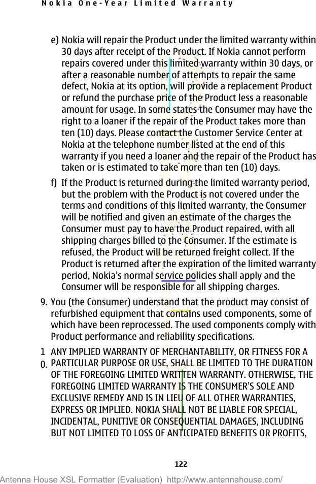 e) Nokia will repair the Product under the limited warranty within30 days after receipt of the Product. If Nokia cannot performrepairs covered under this limited warranty within 30 days, orafter a reasonable number of attempts to repair the samedefect, Nokia at its option, will provide a replacement Productor refund the purchase price of the Product less a reasonableamount for usage. In some states the Consumer may have theright to a loaner if the repair of the Product takes more thanten (10) days. Please contact the Customer Service Center atNokia at the telephone number listed at the end of thiswarranty if you need a loaner and the repair of the Product hastaken or is estimated to take more than ten (10) days.f) If the Product is returned during the limited warranty period,but the problem with the Product is not covered under theterms and conditions of this limited warranty, the Consumerwill be notified and given an estimate of the charges theConsumer must pay to have the Product repaired, with allshipping charges billed to the Consumer. If the estimate isrefused, the Product will be returned freight collect. If theProduct is returned after the expiration of the limited warrantyperiod, Nokia’s normal service policies shall apply and theConsumer will be responsible for all shipping charges.9. You (the Consumer) understand that the product may consist ofrefurbished equipment that contains used components, some ofwhich have been reprocessed. The used components comply withProduct performance and reliability specifications.10.ANY IMPLIED WARRANTY OF MERCHANTABILITY, OR FITNESS FOR APARTICULAR PURPOSE OR USE, SHALL BE LIMITED TO THE DURATIONOF THE FOREGOING LIMITED WRITTEN WARRANTY. OTHERWISE, THEFOREGOING LIMITED WARRANTY IS THE CONSUMER’S SOLE ANDEXCLUSIVE REMEDY AND IS IN LIEU OF ALL OTHER WARRANTIES,EXPRESS OR IMPLIED. NOKIA SHALL NOT BE LIABLE FOR SPECIAL,INCIDENTAL, PUNITIVE OR CONSEQUENTIAL DAMAGES, INCLUDINGBUT NOT LIMITED TO LOSS OF ANTICIPATED BENEFITS OR PROFITS,Nokia One-Year Limited Warranty122Antenna House XSL Formatter (Evaluation)  http://www.antennahouse.com/