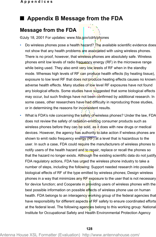 Appendix B Message from the FDAMessage from the FDA©July 18, 2001 For updates: www.fda.gov/cdrh/phones•Do wireless phones pose a health hazard? The available scientific evidence doesnot show that any health problems are associated with using wireless phones.There is no proof, however, that wireless phones are absolutely safe. Wirelessphones emit low levels of radio frequency energy (RF) in the microwave rangewhile being used. They also emit very low levels of RF when in the standbymode. Whereas high levels of RF can produce health effects (by heating tissue),exposure to low level RF that does not produce heating effects causes no knownadverse health effects. Many studies of low level RF exposures have not foundany biological effects. Some studies have suggested that some biological effectsmay occur, but such findings have not been confirmed by additional research. Insome cases, other researchers have had difficulty in reproducing those studies,or in determining the reasons for inconsistent results.•What is FDA&apos;s role concerning the safety of wireless phones? Under the law, FDAdoes not review the safety of radiation-emitting consumer products such aswireless phones before they can be sold, as it does with new drugs or medicaldevices. However, the agency has authority to take action if wireless phones areshown to emit radio frequency energy (RF) at a level that is hazardous to theuser. In such a case, FDA could require the manufacturers of wireless phones tonotify users of the health hazard and to repair, replace or recall the phones sothat the hazard no longer exists. Although the existing scientific data do not justifyFDA regulatory actions, FDA has urged the wireless phone industry to take anumber of steps, including the following: Support needed research into possiblebiological effects of RF of the type emitted by wireless phones; Design wirelessphones in a way that minimizes any RF exposure to the user that is not necessaryfor device function; and Cooperate in providing users of wireless phones with thebest possible information on possible effects of wireless phone use on humanhealth. FDA belongs to an interagency working group of the federal agencies thathave responsibility for different aspects of RF safety to ensure coordinated effortsat the federal level. The following agencies belong to this working group: NationalInstitute for Occupational Safety and Health Environmental Protection AgencyAppendices 128Antenna House XSL Formatter (Evaluation)  http://www.antennahouse.com/
