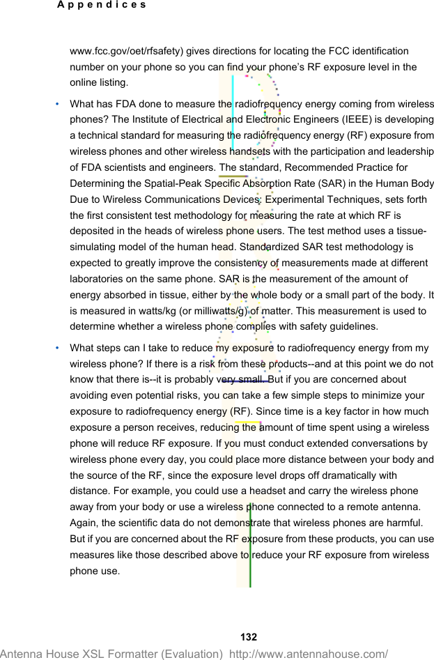 www.fcc.gov/oet/rfsafety) gives directions for locating the FCC identificationnumber on your phone so you can find your phone’s RF exposure level in theonline listing.•What has FDA done to measure the radiofrequency energy coming from wirelessphones? The Institute of Electrical and Electronic Engineers (IEEE) is developinga technical standard for measuring the radiofrequency energy (RF) exposure fromwireless phones and other wireless handsets with the participation and leadershipof FDA scientists and engineers. The standard, Recommended Practice forDetermining the Spatial-Peak Specific Absorption Rate (SAR) in the Human BodyDue to Wireless Communications Devices: Experimental Techniques, sets forththe first consistent test methodology for measuring the rate at which RF isdeposited in the heads of wireless phone users. The test method uses a tissue-simulating model of the human head. Standardized SAR test methodology isexpected to greatly improve the consistency of measurements made at differentlaboratories on the same phone. SAR is the measurement of the amount ofenergy absorbed in tissue, either by the whole body or a small part of the body. Itis measured in watts/kg (or milliwatts/g) of matter. This measurement is used todetermine whether a wireless phone complies with safety guidelines.•What steps can I take to reduce my exposure to radiofrequency energy from mywireless phone? If there is a risk from these products--and at this point we do notknow that there is--it is probably very small. But if you are concerned aboutavoiding even potential risks, you can take a few simple steps to minimize yourexposure to radiofrequency energy (RF). Since time is a key factor in how muchexposure a person receives, reducing the amount of time spent using a wirelessphone will reduce RF exposure. If you must conduct extended conversations bywireless phone every day, you could place more distance between your body andthe source of the RF, since the exposure level drops off dramatically withdistance. For example, you could use a headset and carry the wireless phoneaway from your body or use a wireless phone connected to a remote antenna.Again, the scientific data do not demonstrate that wireless phones are harmful.But if you are concerned about the RF exposure from these products, you can usemeasures like those described above to reduce your RF exposure from wirelessphone use.Appendices 132Antenna House XSL Formatter (Evaluation)  http://www.antennahouse.com/