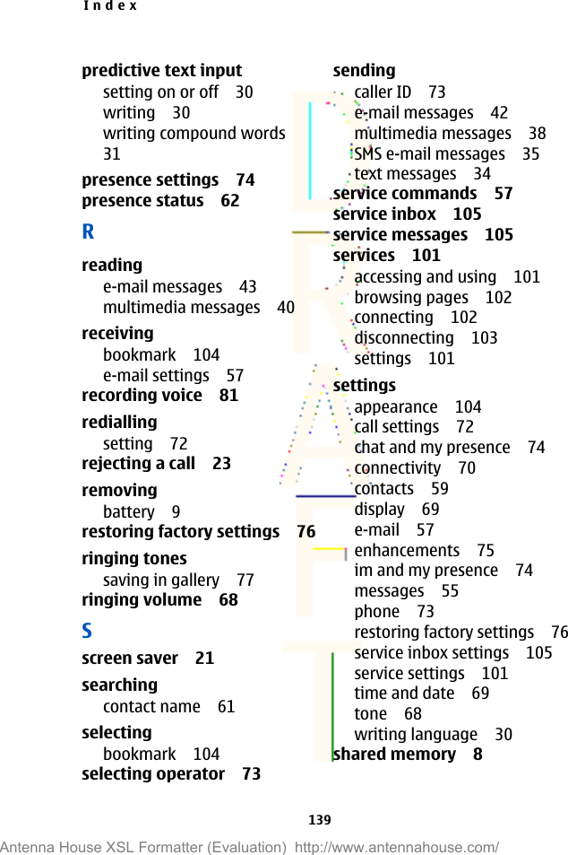 predictive text inputsetting on or off 30writing 30writing compound words31presence settings 74presence status 62Rreadinge-mail messages 43multimedia messages 40receivingbookmark 104e-mail settings 57recording voice 81rediallingsetting 72rejecting a call 23removingbattery 9restoring factory settings 76ringing tonessaving in gallery 77ringing volume 68Sscreen saver 21searchingcontact name 61selectingbookmark 104selecting operator 73sendingcaller ID 73e-mail messages 42multimedia messages 38SMS e-mail messages 35text messages 34service commands 57service inbox 105service messages 105services 101accessing and using 101browsing pages 102connecting 102disconnecting 103settings 101settingsappearance 104call settings 72chat and my presence 74connectivity 70contacts 59display 69e-mail 57enhancements 75im and my presence 74messages 55phone 73restoring factory settings 76service inbox settings 105service settings 101time and date 69tone 68writing language 30shared memory 8Index139Antenna House XSL Formatter (Evaluation)  http://www.antennahouse.com/