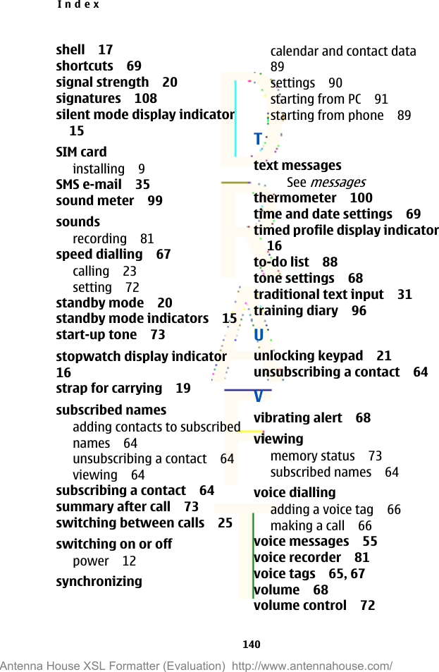 shell 17shortcuts 69signal strength 20signatures 108silent mode display indicator15SIM cardinstalling 9SMS e-mail 35sound meter 99soundsrecording 81speed dialling 67calling 23setting 72standby mode 20standby mode indicators 15start-up tone 73stopwatch display indicator16strap for carrying 19subscribed namesadding contacts to subscribednames 64unsubscribing a contact 64viewing 64subscribing a contact 64summary after call 73switching between calls 25switching on or offpower 12synchronizingcalendar and contact data89settings 90starting from PC 91starting from phone 89Ttext messagesSee messagesthermometer 100time and date settings 69timed profile display indicator16to-do list 88tone settings 68traditional text input 31training diary 96Uunlocking keypad 21unsubscribing a contact 64Vvibrating alert 68viewingmemory status 73subscribed names 64voice diallingadding a voice tag 66making a call 66voice messages 55voice recorder 81voice tags 65, 67volume 68volume control 72Index140Antenna House XSL Formatter (Evaluation)  http://www.antennahouse.com/