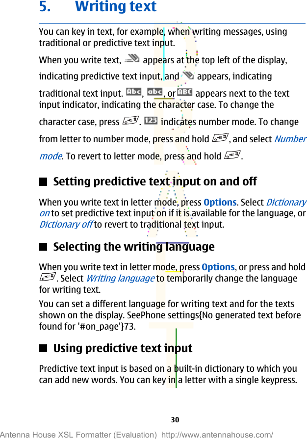 5. Writing textYou can key in text, for example, when writing messages, usingtraditional or predictive text input.When you write text,   appears at the top left of the display,indicating predictive text input, and   appears, indicatingtraditional text input.  ,  , or  appears next to the textinput indicator, indicating the character case. To change thecharacter case, press  .   indicates number mode. To changefrom letter to number mode, press and hold  , and select Numbermode. To revert to letter mode, press and hold  .Setting predictive text input on and offWhen you write text in letter mode, press Options. Select Dictionaryon to set predictive text input on if it is available for the language, orDictionary off to revert to traditional text input.Selecting the writing languageWhen you write text in letter mode, press Options, or press and hold. Select Writing language to temporarily change the languagefor writing text.You can set a different language for writing text and for the textsshown on the display. SeePhone settings{No generated text beforefound for &apos;#on_page&apos;}73.Using predictive text inputPredictive text input is based on a built-in dictionary to which youcan add new words. You can key in a letter with a single keypress.30Antenna House XSL Formatter (Evaluation)  http://www.antennahouse.com/