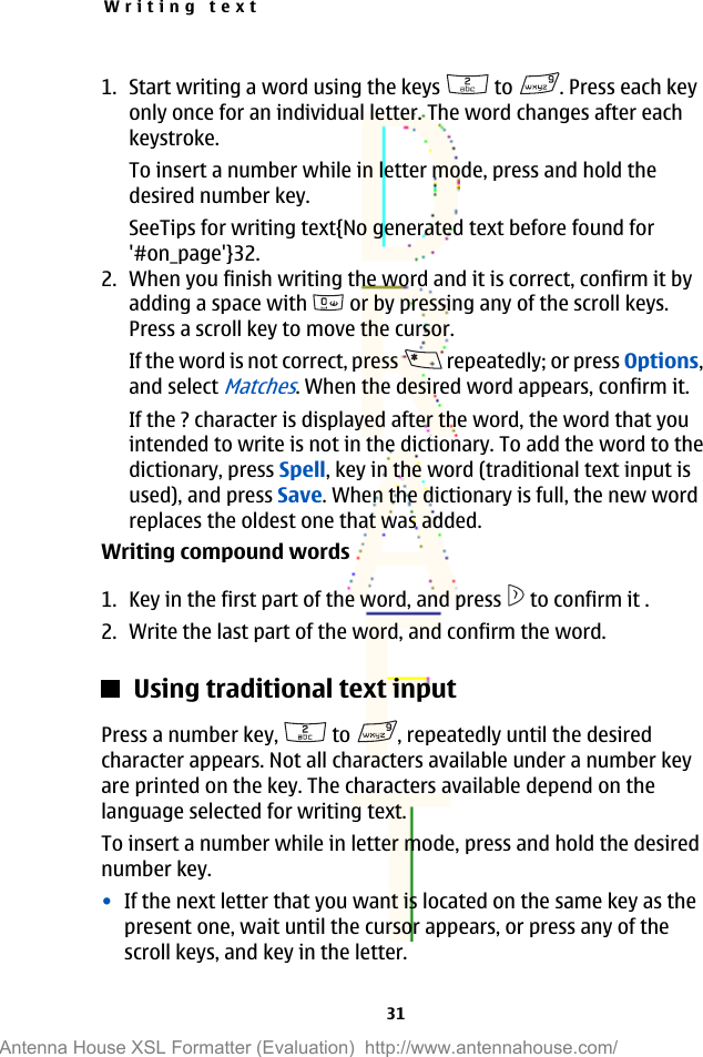 1. Start writing a word using the keys   to  . Press each keyonly once for an individual letter. The word changes after eachkeystroke.To insert a number while in letter mode, press and hold thedesired number key.SeeTips for writing text{No generated text before found for&apos;#on_page&apos;}32.2. When you finish writing the word and it is correct, confirm it byadding a space with   or by pressing any of the scroll keys.Press a scroll key to move the cursor.If the word is not correct, press   repeatedly; or press Options,and select Matches. When the desired word appears, confirm it.If the ? character is displayed after the word, the word that youintended to write is not in the dictionary. To add the word to thedictionary, press Spell, key in the word (traditional text input isused), and press Save. When the dictionary is full, the new wordreplaces the oldest one that was added.Writing compound words1. Key in the first part of the word, and press   to confirm it .2. Write the last part of the word, and confirm the word.Using traditional text inputPress a number key,   to  , repeatedly until the desiredcharacter appears. Not all characters available under a number keyare printed on the key. The characters available depend on thelanguage selected for writing text.To insert a number while in letter mode, press and hold the desirednumber key.•If the next letter that you want is located on the same key as thepresent one, wait until the cursor appears, or press any of thescroll keys, and key in the letter.Writing text31Antenna House XSL Formatter (Evaluation)  http://www.antennahouse.com/