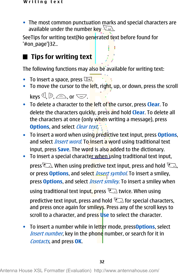 •The most common punctuation marks and special characters areavailable under the number key  .SeeTips for writing text{No generated text before found for&apos;#on_page&apos;}32..Tips for writing textThe following functions may also be available for writing text:•To insert a space, press  .•To move the cursor to the left, right, up, or down, press the scrollkeys  ,  ,  , or  .•To delete a character to the left of the cursor, press Clear. Todelete the characters quickly, press and hold Clear. To delete allthe characters at once (only when writing a message), pressOptions, and select Clear text.•To insert a word when using predictive text input, press Options,and select Insert word. To insert a word using traditional textinput, press Save. The word is also added to the dictionary.•To insert a special character when using traditional text input,press . When using predictive text input, press and hold  ,or press Options, and select Insert symbol. To insert a smiley,press Options, and select Insert smiley. To insert a smiley whenusing traditional text input, press   twice. When usingpredictive text input, press and hold   for special characters,and press once again for smileys. Press any of the scroll keys toscroll to a character, and press Use to select the character.•To insert a number while in letter mode, pressOptions, selectInsert number, key in the phone number, or search for it inContacts, and press OK.Writing text32Antenna House XSL Formatter (Evaluation)  http://www.antennahouse.com/