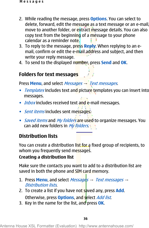2. While reading the message, press Options. You can select todelete, forward, edit the message as a text message or an e-mail,move to another folder, or extract message details. You can alsocopy text from the beginning of a message to your phonecalendar as a reminder note.3. To reply to the message, press Reply. When replying to an e-mail, confirm or edit the e-mail address and subject, and thenwrite your reply message.4. To send to the displayed number, press Send and OK.Folders for text messagesPress Menu, and select Messages → Text messages.•Templates includes text and picture templates you can insert intomessages.•Inbox includes received text and e-mail messages.•Sent items includes sent messages.•Saved items and My folders are used to organize messages. Youcan add new folders in My folders.Distribution listsYou can create a distribution list for a fixed group of recipients, towhom you frequently send messages.Creating a distribution listMake sure the contacts you want to add to a distribution list aresaved in both the phone and SIM card memory.1. Press Menu, and select Messages → Text messages → Distribution lists.2. To create a list if you have not saved any, press Add.Otherwise, press Options, and select Add list.3. Key in the name for the list, and press OK.Messages36Antenna House XSL Formatter (Evaluation)  http://www.antennahouse.com/