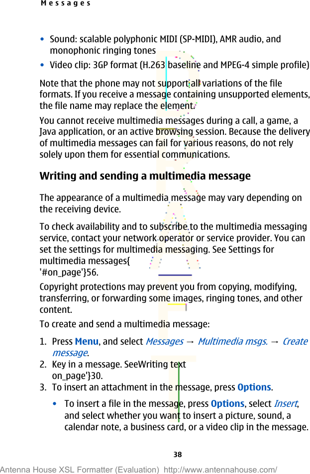 •Sound: scalable polyphonic MIDI (SP-MIDI), AMR audio, andmonophonic ringing tones•Video clip: 3GP format (H.263 baseline and MPEG-4 simple profile)Note that the phone may not support all variations of the fileformats. If you receive a message containing unsupported elements,the file name may replace the element.You cannot receive multimedia messages during a call, a game, aJava application, or an active browsing session. Because the deliveryof multimedia messages can fail for various reasons, do not relysolely upon them for essential communications.Writing and sending a multimedia messageThe appearance of a multimedia message may vary depending onthe receiving device.To check availability and to subscribe to the multimedia messagingservice, contact your network operator or service provider. You canset the settings for multimedia messaging. See Settings formultimedia messages{&apos;#on_page&apos;}56.Copyright protections may prevent you from copying, modifying,transferring, or forwarding some images, ringing tones, and othercontent.To create and send a multimedia message:1. Press Menu, and select Messages → Multimedia msgs. → Createmessage.2. Key in a message. SeeWriting texton_page&apos;}30.3. To insert an attachment in the message, press Options.•To insert a file in the message, press Options, select Insert,and select whether you want to insert a picture, sound, acalendar note, a business card, or a video clip in the message.Messages38Antenna House XSL Formatter (Evaluation)  http://www.antennahouse.com/