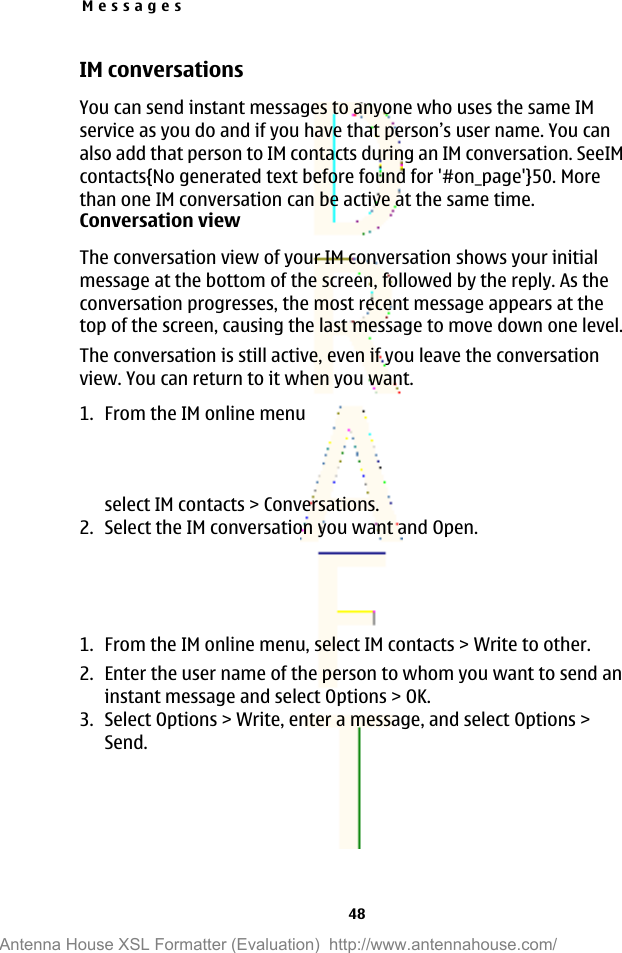 IM conversationsYou can send instant messages to anyone who uses the same IMservice as you do and if you have that person’s user name. You canalso add that person to IM contacts during an IM conversation. SeeIMcontacts{No generated text before found for &apos;#on_page&apos;}50. Morethan one IM conversation can be active at the same time.Conversation viewThe conversation view of your IM conversation shows your initialmessage at the bottom of the screen, followed by the reply. As theconversation progresses, the most recent message appears at thetop of the screen, causing the last message to move down one level.The conversation is still active, even if you leave the conversationview. You can return to it when you want.1. From the IM online menuselect IM contacts &gt; Conversations.2. Select the IM conversation you want and Open.1. From the IM online menu, select IM contacts &gt; Write to other.2. Enter the user name of the person to whom you want to send aninstant message and select Options &gt; OK.3. Select Options &gt; Write, enter a message, and select Options &gt;Send.Messages48Antenna House XSL Formatter (Evaluation)  http://www.antennahouse.com/