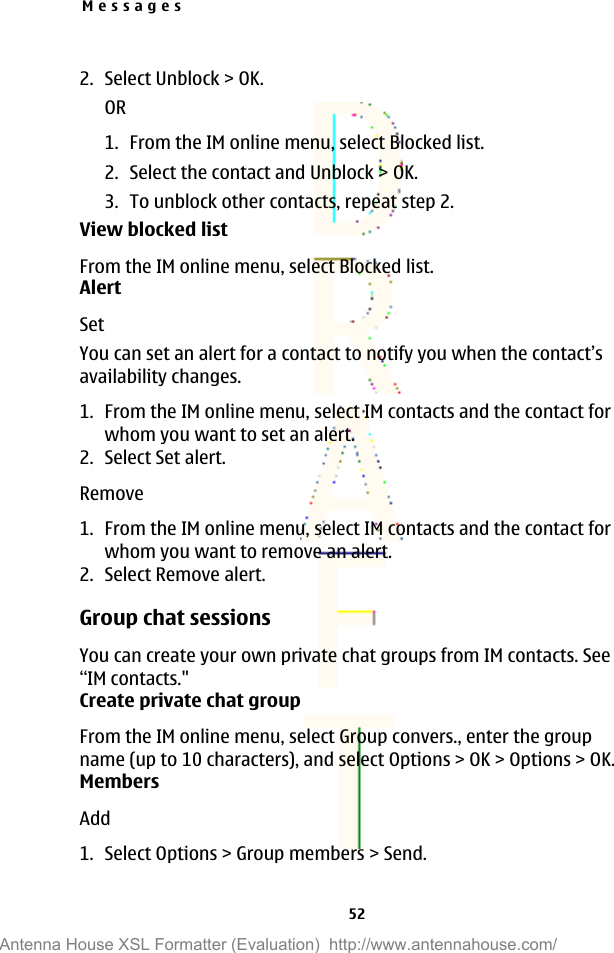 2. Select Unblock &gt; OK.OR1. From the IM online menu, select Blocked list.2. Select the contact and Unblock &gt; OK.3. To unblock other contacts, repeat step 2.View blocked listFrom the IM online menu, select Blocked list.AlertSetYou can set an alert for a contact to notify you when the contact’savailability changes.1. From the IM online menu, select IM contacts and the contact forwhom you want to set an alert.2. Select Set alert.Remove1. From the IM online menu, select IM contacts and the contact forwhom you want to remove an alert.2. Select Remove alert.Group chat sessionsYou can create your own private chat groups from IM contacts. See“IM contacts.&quot;Create private chat groupFrom the IM online menu, select Group convers., enter the groupname (up to 10 characters), and select Options &gt; OK &gt; Options &gt; OK.MembersAdd1. Select Options &gt; Group members &gt; Send.Messages52Antenna House XSL Formatter (Evaluation)  http://www.antennahouse.com/