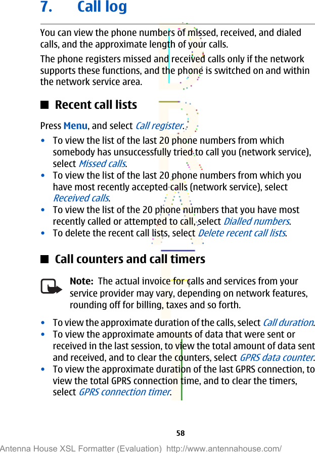 7. Call logYou can view the phone numbers of missed, received, and dialedcalls, and the approximate length of your calls.The phone registers missed and received calls only if the networksupports these functions, and the phone is switched on and withinthe network service area.Recent call listsPress Menu, and select Call register.•To view the list of the last 20 phone numbers from whichsomebody has unsuccessfully tried to call you (network service),select Missed calls.•To view the list of the last 20 phone numbers from which youhave most recently accepted calls (network service), selectReceived calls.•To view the list of the 20 phone numbers that you have mostrecently called or attempted to call, select Dialled numbers.•To delete the recent call lists, select Delete recent call lists.Call counters and call timersNote:  The actual invoice for calls and services from yourservice provider may vary, depending on network features,rounding off for billing, taxes and so forth.•To view the approximate duration of the calls, select Call duration.•To view the approximate amounts of data that were sent orreceived in the last session, to view the total amount of data sentand received, and to clear the counters, select GPRS data counter.•To view the approximate duration of the last GPRS connection, toview the total GPRS connection time, and to clear the timers,select GPRS connection timer.58Antenna House XSL Formatter (Evaluation)  http://www.antennahouse.com/
