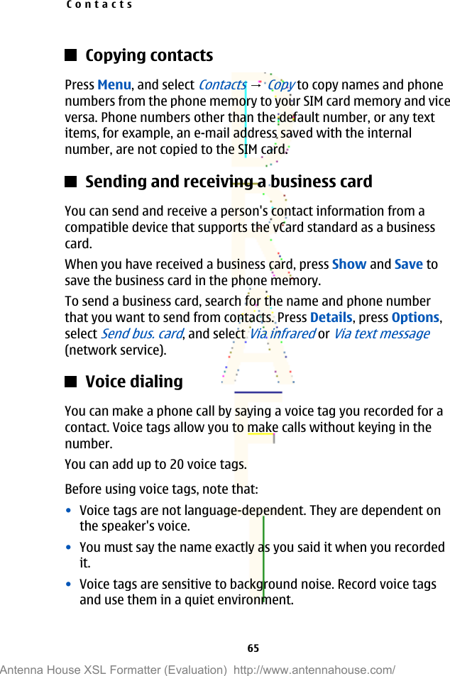Copying contactsPress Menu, and select Contacts → Copy to copy names and phonenumbers from the phone memory to your SIM card memory and viceversa. Phone numbers other than the default number, or any textitems, for example, an e-mail address saved with the internalnumber, are not copied to the SIM card.Sending and receiving a business cardYou can send and receive a person&apos;s contact information from acompatible device that supports the vCard standard as a businesscard.When you have received a business card, press Show and Save tosave the business card in the phone memory.To send a business card, search for the name and phone numberthat you want to send from contacts. Press Details, press Options,select Send bus. card, and select Via infrared or Via text message(network service).Voice dialingYou can make a phone call by saying a voice tag you recorded for acontact. Voice tags allow you to make calls without keying in thenumber.You can add up to 20 voice tags.Before using voice tags, note that:•Voice tags are not language-dependent. They are dependent onthe speaker&apos;s voice.•You must say the name exactly as you said it when you recordedit.•Voice tags are sensitive to background noise. Record voice tagsand use them in a quiet environment.Contacts65Antenna House XSL Formatter (Evaluation)  http://www.antennahouse.com/