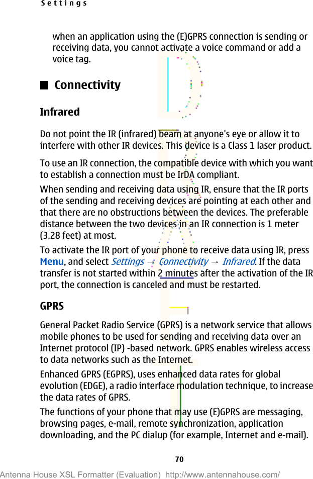 when an application using the (E)GPRS connection is sending orreceiving data, you cannot activate a voice command or add avoice tag.ConnectivityInfraredDo not point the IR (infrared) beam at anyone&apos;s eye or allow it tointerfere with other IR devices. This device is a Class 1 laser product.To use an IR connection, the compatible device with which you wantto establish a connection must be IrDA compliant.When sending and receiving data using IR, ensure that the IR portsof the sending and receiving devices are pointing at each other andthat there are no obstructions between the devices. The preferabledistance between the two devices in an IR connection is 1 meter(3.28 feet) at most.To activate the IR port of your phone to receive data using IR, pressMenu, and select Settings → Connectivity → Infrared. If the datatransfer is not started within 2 minutes after the activation of the IRport, the connection is canceled and must be restarted.GPRSGeneral Packet Radio Service (GPRS) is a network service that allowsmobile phones to be used for sending and receiving data over anInternet protocol (IP) -based network. GPRS enables wireless accessto data networks such as the Internet.Enhanced GPRS (EGPRS), uses enhanced data rates for globalevolution (EDGE), a radio interface modulation technique, to increasethe data rates of GPRS.The functions of your phone that may use (E)GPRS are messaging,browsing pages, e-mail, remote synchronization, applicationdownloading, and the PC dialup (for example, Internet and e-mail).Settings70Antenna House XSL Formatter (Evaluation)  http://www.antennahouse.com/