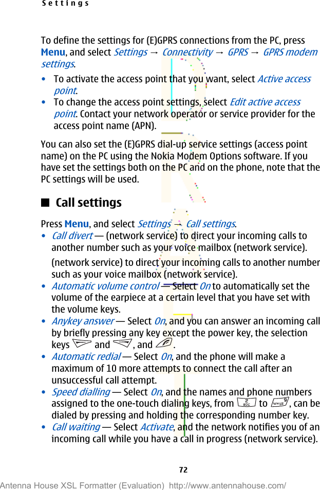 To define the settings for (E)GPRS connections from the PC, pressMenu, and select Settings → Connectivity → GPRS → GPRS modemsettings.•To activate the access point that you want, select Active accesspoint.•To change the access point settings, select Edit active accesspoint. Contact your network operator or service provider for theaccess point name (APN).You can also set the (E)GPRS dial-up service settings (access pointname) on the PC using the Nokia Modem Options software. If youhave set the settings both on the PC and on the phone, note that thePC settings will be used.Call settingsPress Menu, and select Settings → Call settings.•Call divert—(network service) to direct your incoming calls toanother number such as your voice mailbox (network service).(network service) to direct your incoming calls to another numbersuch as your voice mailbox (network service).•Automatic volume control—Select On to automatically set thevolume of the earpiece at a certain level that you have set withthe volume keys.•Anykey answer—Select On, and you can answer an incoming callby briefly pressing any key except the power key, the selectionkeys   and  , and  .•Automatic redial—Select On, and the phone will make amaximum of 10 more attempts to connect the call after anunsuccessful call attempt.•Speed dialling—Select On, and the names and phone numbersassigned to the one-touch dialing keys, from   to  , can bedialed by pressing and holding the corresponding number key.•Call waiting—Select Activate, and the network notifies you of anincoming call while you have a call in progress (network service).Settings72Antenna House XSL Formatter (Evaluation)  http://www.antennahouse.com/