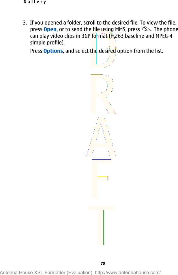 3. If you opened a folder, scroll to the desired file. To view the file,press Open, or to send the file using MMS, press  . The phonecan play video clips in 3GP format (H.263 baseline and MPEG-4simple profile).Press Options, and select the desired option from the list.Gallery78Antenna House XSL Formatter (Evaluation)  http://www.antennahouse.com/