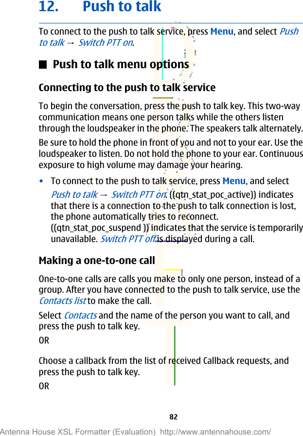 12. Push to talkTo connect to the push to talk service, press Menu, and select Pushto talk → Switch PTT on.Push to talk menu optionsConnecting to the push to talk serviceTo begin the conversation, press the push to talk key. This two-waycommunication means one person talks while the others listenthrough the loudspeaker in the phone. The speakers talk alternately.Be sure to hold the phone in front of you and not to your ear. Use theloudspeaker to listen. Do not hold the phone to your ear. Continuousexposure to high volume may damage your hearing.•To connect to the push to talk service, press Menu, and selectPush to talk → Switch PTT on. ((qtn_stat_poc_active)) indicatesthat there is a connection to the push to talk connection is lost,the phone automatically tries to reconnect.((qtn_stat_poc_suspend )) indicates that the service is temporarilyunavailable. Switch PTT off is displayed during a call.Making a one-to-one callOne-to-one calls are calls you make to only one person, instead of agroup. After you have connected to the push to talk service, use theContacts list to make the call.Select Contacts and the name of the person you want to call, andpress the push to talk key.ORChoose a callback from the list of received Callback requests, andpress the push to talk key.OR82Antenna House XSL Formatter (Evaluation)  http://www.antennahouse.com/