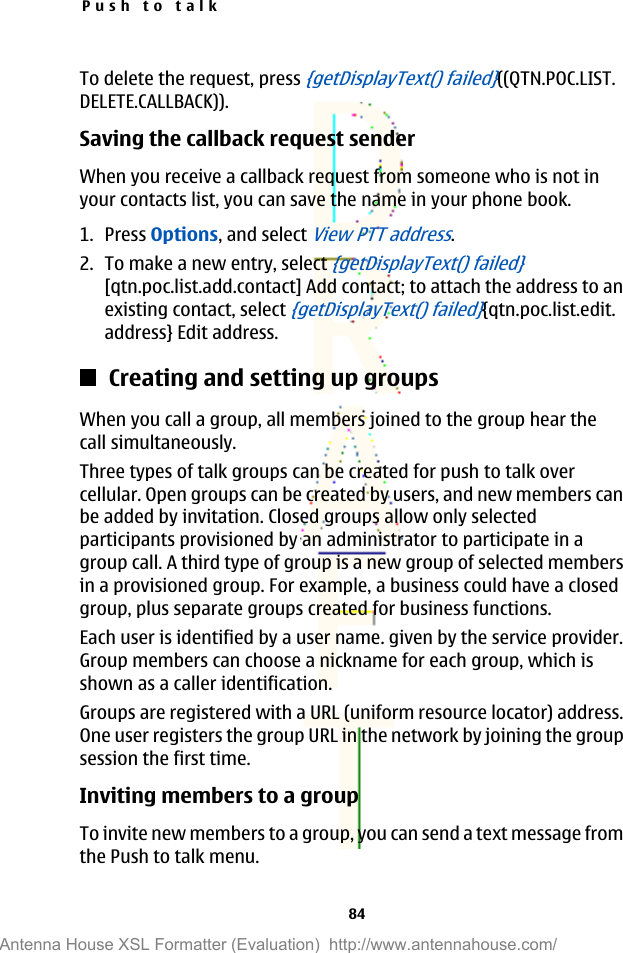To delete the request, press {getDisplayText() failed}((QTN.POC.LIST.DELETE.CALLBACK)).Saving the callback request senderWhen you receive a callback request from someone who is not inyour contacts list, you can save the name in your phone book.1. Press Options, and select View PTT address.2. To make a new entry, select {getDisplayText() failed}[qtn.poc.list.add.contact] Add contact; to attach the address to anexisting contact, select {getDisplayText() failed}{qtn.poc.list.edit.address} Edit address.Creating and setting up groupsWhen you call a group, all members joined to the group hear thecall simultaneously.Three types of talk groups can be created for push to talk overcellular. Open groups can be created by users, and new members canbe added by invitation. Closed groups allow only selectedparticipants provisioned by an administrator to participate in agroup call. A third type of group is a new group of selected membersin a provisioned group. For example, a business could have a closedgroup, plus separate groups created for business functions.Each user is identified by a user name. given by the service provider.Group members can choose a nickname for each group, which isshown as a caller identification.Groups are registered with a URL (uniform resource locator) address.One user registers the group URL in the network by joining the groupsession the first time.Inviting members to a groupTo invite new members to a group, you can send a text message fromthe Push to talk menu.Push to talk84Antenna House XSL Formatter (Evaluation)  http://www.antennahouse.com/