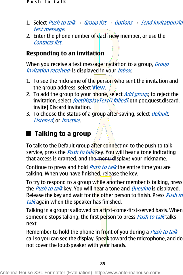 1. Select Push to talk → Group list → Options → Send invitationViatext message.2. Enter the phone number of each new member, or use theContacts list .Responding to an invitationWhen you receive a text message invitation to a group, Groupinvitation received: is displayed in your Inbox.1. To see the nickname of the person who sent the invitation andthe group address, select View.2. To add the group to your phone, select Add group; to reject theinvitation, select {getDisplayText() failed}]qtn.poc.quest.discard.invite] Discard invitation.3. To choose the status of a group after saving, select Default,Listened, or Inactive.Talking to a groupTo talk to the Default group after connecting to the push to talkservice, press the Push to talk key. You will hear a tone indicatingthat access is granted, and the menu displays your nickname.Continue to press and hold Push to talk the entire time you aretalking. When you have finished, release the key.To try to respond to a group while another member is talking, pressthe Push to talk key. You will hear a tone and Queuing is displayed.Release the key and wait for the other person to finish. Press Push totalk again when the speaker has finished.Talking in a group is allowed on a first-come-first-served basis. Whensomeone stops talking, the first person to press Push to talk talksnext.Remember to hold the phone in front of you during a Push to talkcall so you can see the display. Speak toward the microphone, and donot cover the loudspeaker with your hands.Push to talk85Antenna House XSL Formatter (Evaluation)  http://www.antennahouse.com/