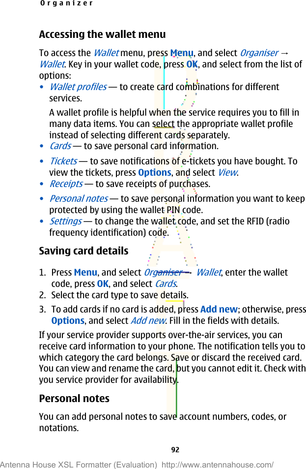 Accessing the wallet menuTo access the Wallet menu, press Menu, and select Organiser → Wallet. Key in your wallet code, press OK, and select from the list ofoptions:•Wallet profiles—to create card combinations for differentservices.A wallet profile is helpful when the service requires you to fill inmany data items. You can select the appropriate wallet profileinstead of selecting different cards separately.•Cards—to save personal card information.•Tickets—to save notifications of e-tickets you have bought. Toview the tickets, press Options, and select View.•Receipts—to save receipts of purchases.•Personal notes—to save personal information you want to keepprotected by using the wallet PIN code.•Settings—to change the wallet code, and set the RFID (radiofrequency identification) code.Saving card details1. Press Menu, and select Organiser → Wallet, enter the walletcode, press OK, and select Cards.2. Select the card type to save details.3. To add cards if no card is added, press Add new; otherwise, pressOptions, and select Add new. Fill in the fields with details.If your service provider supports over-the-air services, you canreceive card information to your phone. The notification tells you towhich category the card belongs. Save or discard the received card.You can view and rename the card, but you cannot edit it. Check withyou service provider for availability.Personal notesYou can add personal notes to save account numbers, codes, ornotations.Organizer92Antenna House XSL Formatter (Evaluation)  http://www.antennahouse.com/