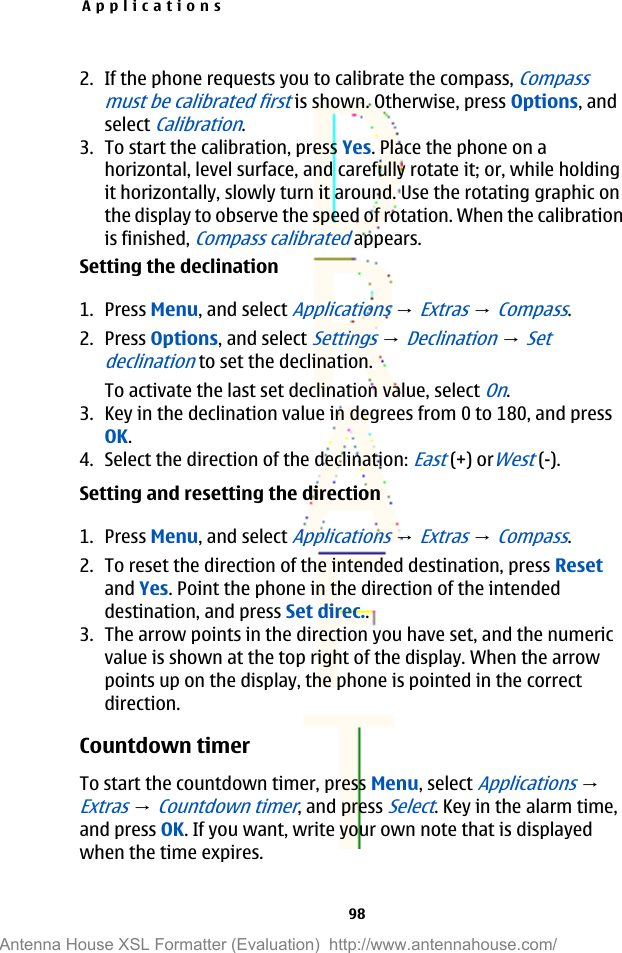 2. If the phone requests you to calibrate the compass, Compassmust be calibrated first is shown. Otherwise, press Options, andselect Calibration.3. To start the calibration, press Yes. Place the phone on ahorizontal, level surface, and carefully rotate it; or, while holdingit horizontally, slowly turn it around. Use the rotating graphic onthe display to observe the speed of rotation. When the calibrationis finished, Compass calibrated appears.Setting the declination1. Press Menu, and select Applications → Extras → Compass.2. Press Options, and select Settings → Declination → Setdeclination to set the declination.To activate the last set declination value, select On.3. Key in the declination value in degrees from 0 to 180, and pressOK.4. Select the direction of the declination: East (+) orWest (-).Setting and resetting the direction1. Press Menu, and select Applications → Extras → Compass.2. To reset the direction of the intended destination, press Resetand Yes. Point the phone in the direction of the intendeddestination, and press Set direc..3. The arrow points in the direction you have set, and the numericvalue is shown at the top right of the display. When the arrowpoints up on the display, the phone is pointed in the correctdirection.Countdown timerTo start the countdown timer, press Menu, select Applications → Extras → Countdown timer, and press Select. Key in the alarm time,and press OK. If you want, write your own note that is displayedwhen the time expires.Applications98Antenna House XSL Formatter (Evaluation)  http://www.antennahouse.com/
