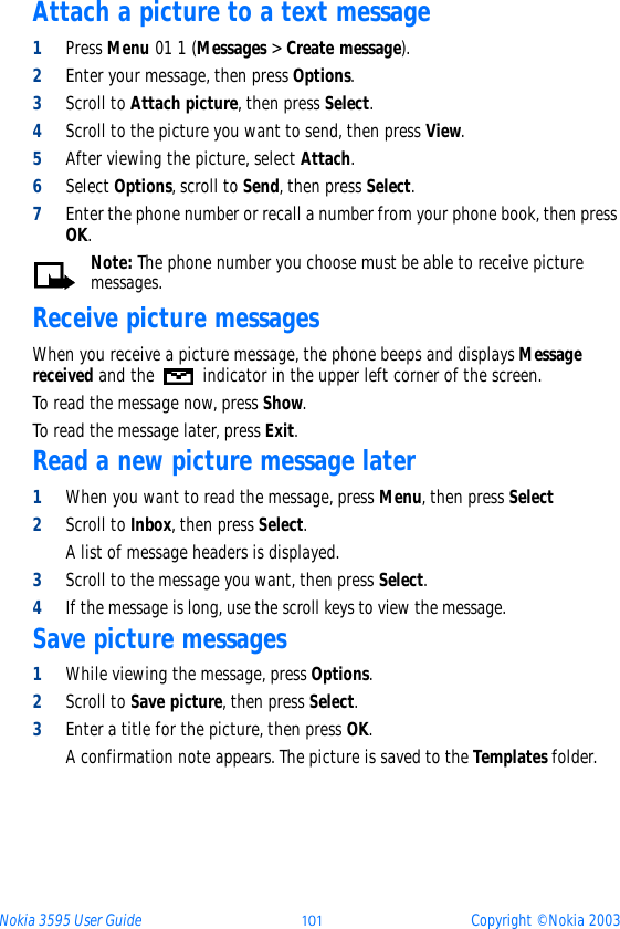 Nokia 3595 User Guide þýþ Copyright © Nokia 2003Attach a picture to a text message1Press Menu 01 1 (Messages &gt; Create message).2Enter your message, then press Options.3Scroll to Attach picture, then press Select. 4Scroll to the picture you want to send, then press View.5After viewing the picture, select Attach.6Select Options, scroll to Send, then press Select.7Enter the phone number or recall a number from your phone book, then press OK.Note: The phone number you choose must be able to receive picture messages.Receive picture messagesWhen you receive a picture message, the phone beeps and displays Message received and the   indicator in the upper left corner of the screen.To read the message now, press Show. To read the message later, press Exit.Read a new picture message later1When you want to read the message, press Menu, then press Select2Scroll to Inbox, then press Select.A list of message headers is displayed.3Scroll to the message you want, then press Select.4If the message is long, use the scroll keys to view the message.Save picture messages1While viewing the message, press Options.2Scroll to Save picture, then press Select.3Enter a title for the picture, then press OK.A confirmation note appears. The picture is saved to the Templates folder.