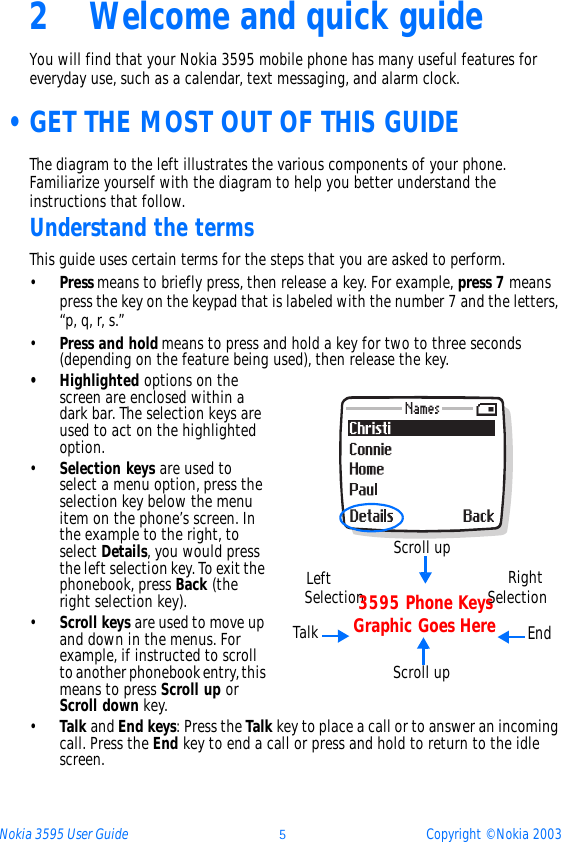 Nokia 3595 User Guide þCopyright © Nokia 20032 Welcome and quick guideYou will find that your Nokia 3595 mobile phone has many useful features for everyday use, such as a calendar, text messaging, and alarm clock.  •GET THE MOST OUT OF THIS GUIDEThe diagram to the left illustrates the various components of your phone. Familiarize yourself with the diagram to help you better understand the instructions that follow.Understand the termsThis guide uses certain terms for the steps that you are asked to perform.•Press means to briefly press, then release a key. For example, press 7 means press the key on the keypad that is labeled with the number 7 and the letters, “p, q, r, s.”•Press and hold means to press and hold a key for two to three seconds (depending on the feature being used), then release the key.• Highlighted options on the screen are enclosed within a dark bar. The selection keys are used to act on the highlighted option. •Selection keys are used to select a menu option, press the selection key below the menu item on the phone’s screen. In the example to the right, to select Details, you would press the left selection key. To exit the phonebook, press Back (the right selection key).•Scroll keys are used to move up and down in the menus. For example, if instructed to scroll to another phonebook entry, this means to press Scroll up or Scroll down key.•Talk and End keys: Press the Talk key to place a call or to answer an incoming call. Press the End key to end a call or press and hold to return to the idle screen.  Scroll upLeftSelection RightSelectionScroll upEndTalk3595 Phone KeysGraphic Goes Here