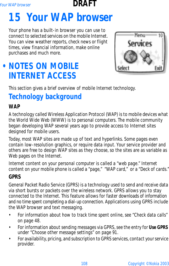 108 Copyright © Nokia 2003Your WAP browser DRAFT15 Your WAP browser Your phone has a built-in browser you can use to connect to selected services on the mobile Internet. You can view weather reports, check news or flight times, view financial information, make online purchases and much more. •NOTES ON MOBILE INTERNET ACCESSThis section gives a brief overview of mobile Internet technology.Technology backgroundWAPA technology called Wireless Application Protocol (WAP) is to mobile devices what the World Wide Web (WWW) is to personal computers. The mobile community began developing WAP several years ago to provide access to Internet sites designed for mobile users.Today, most WAP sites are made up of text and hyperlinks. Some pages even contain low-resolution graphics, or require data input. Your service provider and others are free to design WAP sites as they choose, so the sites are as variable as Web pages on the Internet.Internet content on your personal computer is called a “web page.” Internet content on your mobile phone is called a “page,”  “WAP card,”  or a “Deck of cards.”GPRSGeneral Packet Radio Service (GPRS) is a technology used to send and receive data via short bursts or packets over the wireless network. GPRS allows you to stay connected to the Internet. This feature allows for faster downloads of information and no time spent completing a dial-up connection. Applications using GPRS include the WAP browser and text messaging. • For information about how to track time spent online, see “Check data calls” on page 48.• For information about sending messages via GPRS, see the entry for Use GPRS under “Choose other message settings” on page 91. • For availability, pricing, and subscription to GPRS services, contact your service provider.