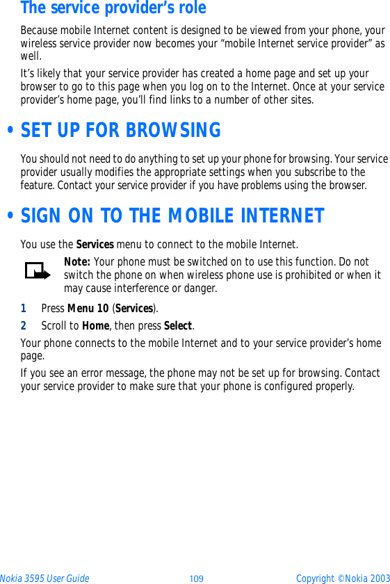 Nokia 3595 User Guide þüý Copyright © Nokia 2003The service provider’s roleBecause mobile Internet content is designed to be viewed from your phone, your wireless service provider now becomes your “mobile Internet service provider” as well.It’s likely that your service provider has created a home page and set up your browser to go to this page when you log on to the Internet. Once at your service provider’s home page, you’ll find links to a number of other sites. •SET UP FOR BROWSINGYou should not need to do anything to set up your phone for browsing. Your service provider usually modifies the appropriate settings when you subscribe to the feature. Contact your service provider if you have problems using the browser. •SIGN ON TO THE MOBILE INTERNETYou use the Services menu to connect to the mobile Internet.Note: Your phone must be switched on to use this function. Do not switch the phone on when wireless phone use is prohibited or when it may cause interference or danger.1Press Menu 10 (Services). 2Scroll to Home, then press Select.Your phone connects to the mobile Internet and to your service provider’s home page.If you see an error message, the phone may not be set up for browsing. Contact your service provider to make sure that your phone is configured properly.