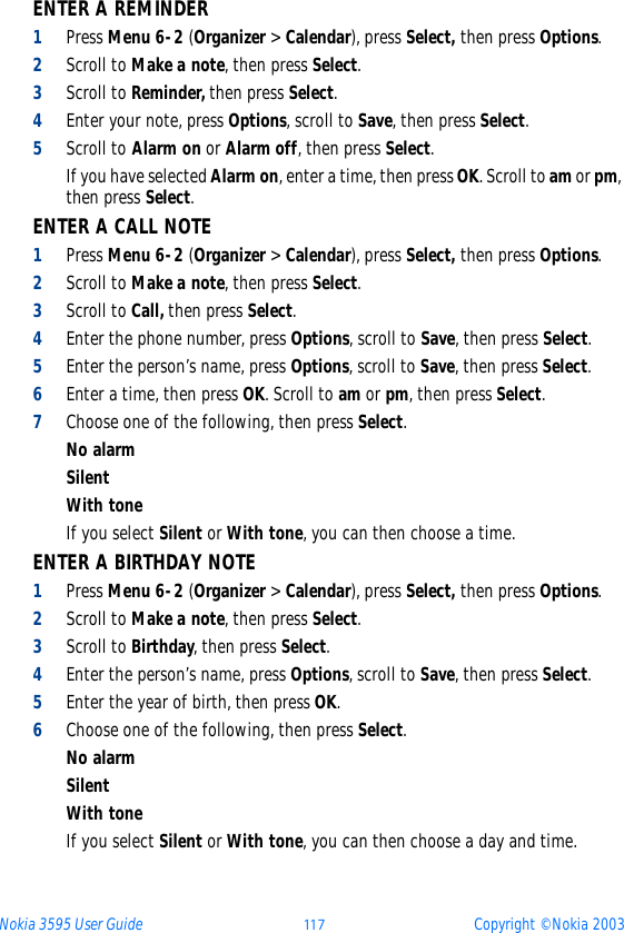 Nokia 3595 User Guide þþ ý Copyright © Nokia 2003ENTER A REMINDER 1Press Menu 6-2 (Organizer &gt; Calendar), press Select, then press Options.2Scroll to Make a note, then press Select.3Scroll to Reminder, then press Select.4Enter your note, press Options, scroll to Save, then press Select. 5Scroll to Alarm on or Alarm off, then press Select.If you have selected Alarm on, enter a time, then press OK. Scroll to am or pm, then press Select.ENTER A CALL NOTE1Press Menu 6-2 (Organizer &gt; Calendar), press Select, then press Options.2Scroll to Make a note, then press Select.3Scroll to Call, then press Select.4Enter the phone number, press Options, scroll to Save, then press Select. 5Enter the person’s name, press Options, scroll to Save, then press Select.6Enter a time, then press OK. Scroll to am or pm, then press Select.7Choose one of the following, then press Select.No alarmSilentWith toneIf you select Silent or With tone, you can then choose a time.ENTER A BIRTHDAY NOTE1Press Menu 6-2 (Organizer &gt; Calendar), press Select, then press Options.2Scroll to Make a note, then press Select.3Scroll to Birthday, then press Select.4Enter the person’s name, press Options, scroll to Save, then press Select. 5Enter the year of birth, then press OK.6Choose one of the following, then press Select.No alarmSilentWith toneIf you select Silent or With tone, you can then choose a day and time.