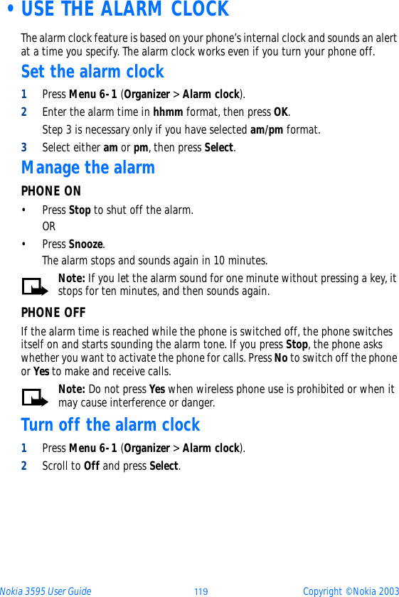 Nokia 3595 User Guide þþ ý Copyright © Nokia 2003 •USE THE ALARM CLOCKThe alarm clock feature is based on your phone’s internal clock and sounds an alert at a time you specify. The alarm clock works even if you turn your phone off. Set the alarm clock1Press Menu 6-1 (Organizer &gt; Alarm clock).2Enter the alarm time in hhmm format, then press OK.Step 3 is necessary only if you have selected am/pm format.3Select either am or pm, then press Select. Manage the alarm PHONE ON•Press Stop to shut off the alarm.OR •Press Snooze. The alarm stops and sounds again in 10 minutes.Note: If you let the alarm sound for one minute without pressing a key, it stops for ten minutes, and then sounds again.PHONE OFFIf the alarm time is reached while the phone is switched off, the phone switches itself on and starts sounding the alarm tone. If you press Stop, the phone asks whether you want to activate the phone for calls. Press No to switch off the phone or Yes to make and receive calls.Note: Do not press Yes when wireless phone use is prohibited or when it may cause interference or danger.Turn off the alarm clock1Press Menu 6-1 (Organizer &gt; Alarm clock).2Scroll to Off and press Select.
