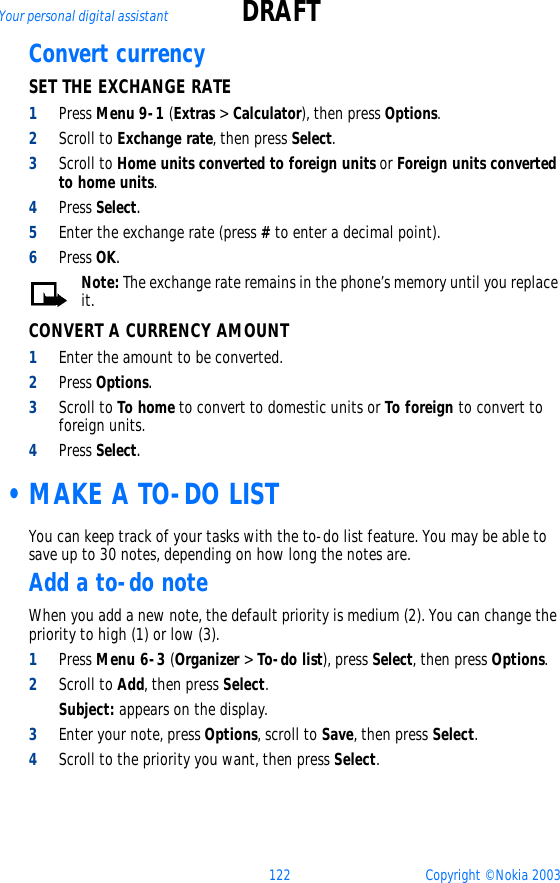 122 Copyright © Nokia 2003Your personal digital assistant DRAFTConvert currency SET THE EXCHANGE RATE1Press Menu 9-1 (Extras &gt; Calculator), then press Options.2Scroll to Exchange rate, then press Select.3Scroll to Home units converted to foreign units or Foreign units converted to home units.4Press Select.5Enter the exchange rate (press # to enter a decimal point).6Press OK.Note: The exchange rate remains in the phone’s memory until you replace it.CONVERT A CURRENCY AMOUNT1Enter the amount to be converted.2Press Options.3Scroll to To home to convert to domestic units or To foreign to convert to foreign units.4Press Select. •MAKE A TO-DO LISTYou can keep track of your tasks with the to-do list feature. You may be able to save up to 30 notes, depending on how long the notes are. Add a to-do noteWhen you add a new note, the default priority is medium (2). You can change the priority to high (1) or low (3).1Press Menu 6-3 (Organizer &gt; To-do list), press Select, then press Options.2Scroll to Add, then press Select.Subject: appears on the display.3Enter your note, press Options, scroll to Save, then press Select.4Scroll to the priority you want, then press Select.