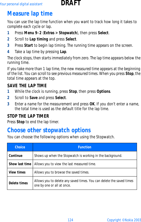124 Copyright © Nokia 2003Your personal digital assistant DRAFTMeasure lap timeYou can use the lap time function when you want to track how long it takes to complete each cycle or lap. 1Press Menu 9-2 (Extras &gt; Stopwatch), then press Select.2Scroll to Lap timing and press Select.3Press Start to begin lap timing. The running time appears on the screen.4Take a lap time by pressing Lap.The clock stops, then starts immediately from zero. The lap time appears below the running time.If you take more than 1 lap time, the new measured time appears at the beginning of the list. You can scroll to see previous measured times. When you press Stop, the total time appears at the top.SAVE THE LAP TIME1While the clock is running, press Stop, then press Options.2Scroll to Save and press Select. 3Enter a name for the measurement and press OK. If you don’t enter a name, the total time is used as the default title for the lap time.STOP THE LAP TIMERPress Stop to end the lap timer.Choose other stopwatch optionsYou can choose the following options when using the Stopwatch.Choice  FunctionContinue Shows up when the Stopwatch is working in the background. Show last time Allows you to view the last measured time.View times Allows you to browse the saved times.Delete times Allows you to delete any saved times. You can delete the saved times one by one or all at once.