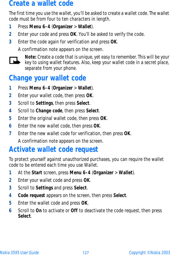 Nokia 3595 User Guide þüý Copyright © Nokia 2003Create a wallet codeThe first time you use the wallet, you’ll be asked to create a wallet code. The wallet code must be from four to ten characters in length.1Press Menu 6-4 (Organizer &gt; Wallet).2Enter your code and press OK. You’ll be asked to verify the code.3Enter the code again for verification and press OK. A confirmation note appears on the screen.Note: Create a code that is unique, yet easy to remember. This will be your key to using wallet features. Also, keep your wallet code in a secret place, separate from your phone.Change your wallet code1Press Menu 6-4 (Organizer &gt; Wallet).2Enter your wallet code, then press OK.3Scroll to Settings, then press Select.4Scroll to Change code, then press Select.5Enter the original wallet code, then press OK.6Enter the new wallet code, then press OK.7Enter the new wallet code for verification, then press OK. A confirmation note appears on the screen.Activate wallet code requestTo protect yourself against unauthorized purchases, you can require the wallet code to be entered each time you use Wallet.1At the Start screen, press Menu 6-4 (Organizer &gt; Wallet).2Enter your wallet code and press OK.3Scroll to Settings and press Select.4Code request appears on the screen, then press Select.5Enter the wallet code and press OK. 6Scroll to On to activate or Off to deactivate the code request, then press Select.